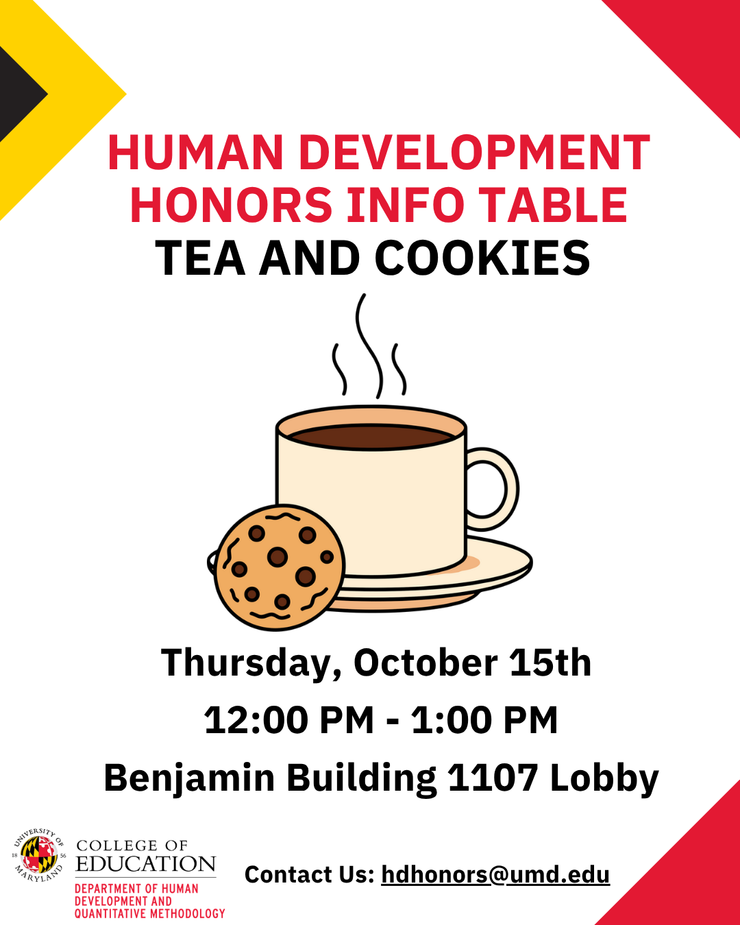 HUMAN DEVELOPMENT HONORS INFO TABLE - TEA AND COOKIES. Thursday, October 15th  12:00 PM - 1:00 PM Benjamin Building 1107 Lobby. Contact Us: hdhonors@umd.edu